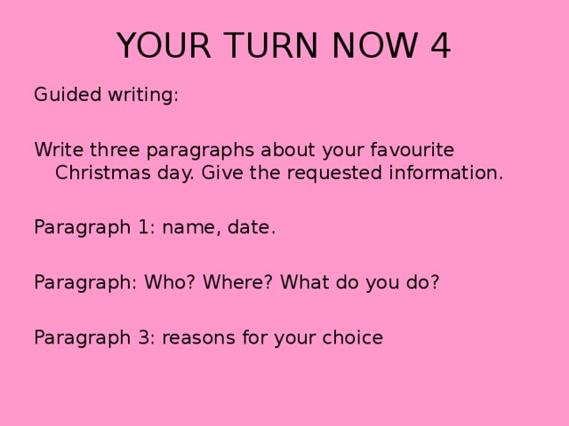 YOUR TURN NOW 4 Guided writing: Write three paragraphs about your favourite Christmas day. Give the requested information. Paragraph 1: name, date. Paragraph: Who? Where? What do you do? Paragraph 3: reasons for your choice 
