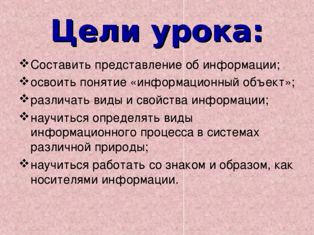 Цели урока: Составить представление об информации; освоить понятие «информационный объект»; различать виды и свойства информации; научиться определять виды информационного процесса в системах различной природы; научиться работать со знаком и образом, как носителями информации. 