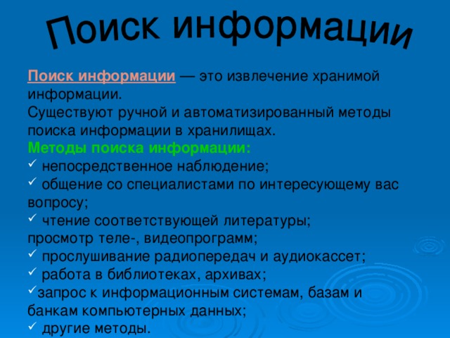 Поиск информации — это извлечение хранимой информации. Существуют ручной и автоматизированный методы поиска информации в хранилищах. Методы поиска информации:   непосредственное наблюдение;  общение со специалистами по интересующему вас вопросу;  чтение соответствующей литературы; просмотр теле-, видеопрограмм;  прослушивание радиопередач и аудиокассет;  работа в библиотеках, архивах; запрос к информационным системам, базам и банкам компьютерных данных;  другие методы. 