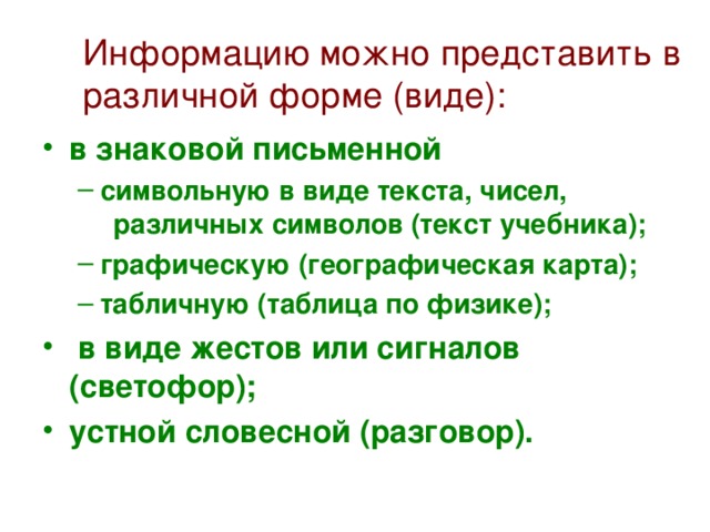 Информацию можно представить в различной форме (виде): в знаковой письменной символьную в виде текста, чисел,   различных символов (текст учебника); графическую (географическая карта); табличную (таблица по физике); символьную в виде текста, чисел,   различных символов (текст учебника); графическую (географическая карта); табличную (таблица по физике);  в виде жестов или сигналов (светофор); устной словесной (разговор).  