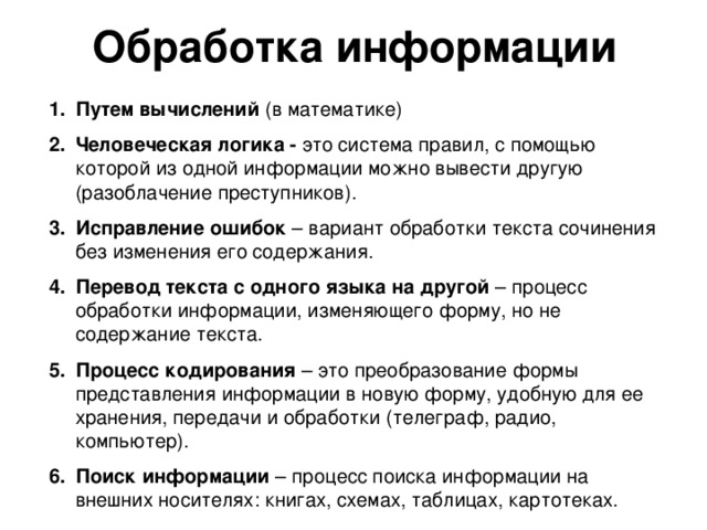 Обработка информации Путем вычислений (в математике) Человеческая логика - это система правил, с помощью которой из одной информации можно вывести другую (разоблачение преступников). Исправление ошибок – вариант обработки текста сочинения без изменения его содержания. Перевод текста с одного языка на другой – процесс обработки информации, изменяющего форму, но не содержание текста. Процесс кодирования – это преобразование формы представления информации в новую форму, удобную для ее хранения, передачи и обработки (телеграф, радио, компьютер). Поиск информации – процесс поиска информации на внешних носителях: книгах, схемах, таблицах, картотеках. 