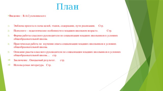 План Введение : В.А.Сухомлинского Эмблема проекта и схема целей, этапов, содержание, пути реализации. Стр. Психолого – педагогические особенности в младшем школьном возрасте. Стр. Формы работы классного руководителя по социализации младших школьников в условиях общеобразовательной школы. Практическая работа по изучению опыта социализации младших школьников в условиях общеобразовательной школы. Описание раьоты классного руководителя по социализации младших школьников в условиях общеобразовательной школы… стр. Заключение . Ожидаемый результат. стр. Используемая литература. Стр. 