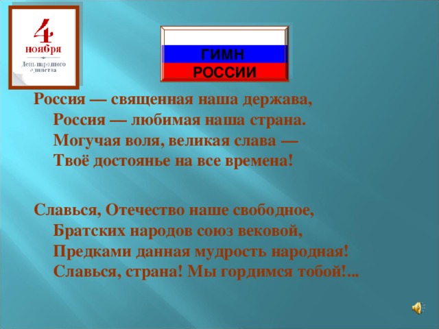  ГИМН РОССИИ Россия — священная наша держава,  Россия — любимая наша страна.  Могучая воля, великая слава —  Твоё достоянье на все времена!  Славься, Отечество наше свободное,  Братских народов союз вековой,  Предками данная мудрость народная!  Славься, страна! Мы гордимся тобой!...    