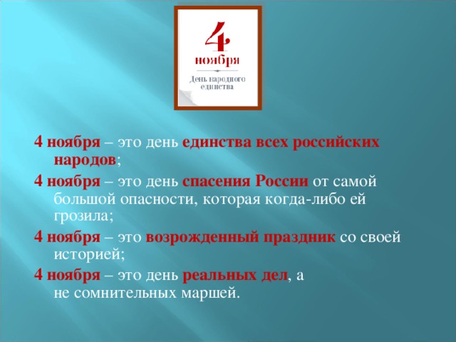 4 ноября – это день единства всех российских народов ; 4 ноября – это день спасения России от самой большой опасности, которая когда-либо ей грозила; 4 ноября – это возрожденный праздник со своей историей; 4 ноября – это день  реальных дел , а не сомнительных маршей. 