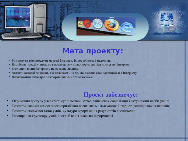Мета проекту: Розглянути різні послуги мережі Інтернет. Їх достоїнства і недоліки. Виробити пораді учням, як в подальшому вірно корістуватіся послугамі Інтернет. дослідити вплив Інтернету на сучасну людину. виявити основні чинники, які впливають на те, що людина стає залежною від Інтернету Познайомити школярів з інформаційними технологіями.   Проект забезпечує: Отримання доступу у відкрите суспільство і, отже, здійснення соціалізації і актуалізації особи учнів; Розвиток навиків самостійного придбання нових знань з допомогою Інтернет, дослідницьких навиків; Розвиток письмової мови учнів, культури оформлення результатів досліджень; Розширення кругозору учнів і поглиблення знань по інформатиці 