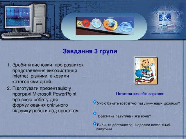Завдання 3 групи Зробити висновки про розвиток представлення використання Internet різними віковими категоріями дітей. Підготувати презентацію у програмі Microsoft PowerPoint про свою роботу для формулювання спільного підсумку роботи над проектом  Питання для обговорення:   Якою бачать всесвітню павутину наши школяри?  Всесвітня павутина - яка вона?  Вивчити достоїнства і недоліки всесвітньої павутини Популярність соціальних мереж Користування онлайн-ресурсами Популярність соціальних мереж Користування онлайн-ресурсами 