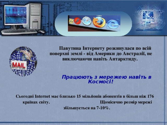  Павутина Інтернету розкинулася по всій поверхні землі - від Америки до Австралії, не виключаючи навіть Антарктиду.     Працюють з мережею навіть в Космосі!  Сьогодні Internet має близько 15 мільйонів абонентів в більш ніж 176 країнах світу. Щомісячно розмір мережі збільшується на 7-10%. 