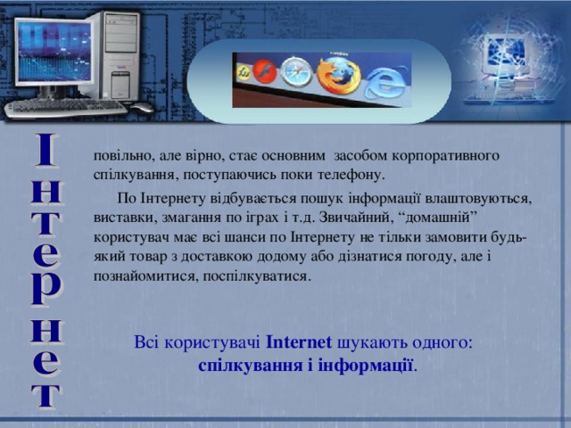 повільно, але вірно, стає основним засобом корпоративного спілкування, поступаючись поки телефону.  По Інтернету відбувається пошук інформації влаштовуються, виставки, змагання по іграх і т.д. Звичайний, “домашній” користувач має всі шанси по Інтернету не тільки замовити будь-який товар з доставкою додому або дізнатися погоду, але і познайомитися, поспілкуватися. Всі користувачі Internet шукають одного:  спілкування і інформації . 