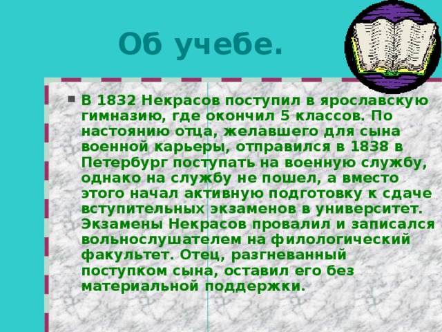 Об учебе. В 1832 Некрасов поступил в ярославскую гимназию, где окончил 5 классов. По настоянию отца, желавшего для сына военной карьеры, отправился в 1838 в Петербург поступать на военную службу, однако на службу не пошел, а вместо этого начал активную подготовку к сдаче вступительных экзаменов в университет. Экзамены Некрасов провалил и записался вольнослушателем на филологический факультет. Отец, разгневанный поступком сына, оставил его без материальной поддержки. 