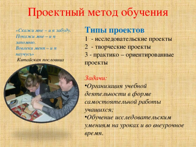 Проектный метод обучения   Типы проектов 1 - исследовательские проекты 2 - творческие проекты 3 - практико – ориентированные проекты  Задачи: Организация учебной деятельности в форме самостоятельной работы учащихся; Обучение исследовательским умениям на уроках и во внеурочное время.  «Скажи мне – и я забуду. Покажи мне – и я запомню. Вовлеки меня – и я научусь»   Китайская пословица