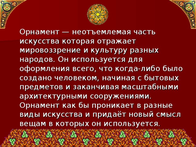  Орнамент — неотъемлемая часть искусства которая отражает мировоззрение и культуру разных народов. Он используется для оформления всего, что когда-либо было создано человеком, начиная с бытовых предметов и заканчивая масштабными архитектурными сооружениями. Орнамент как бы проникает в разные виды искусства и придаёт новый смысл вещам в которых он используется. 