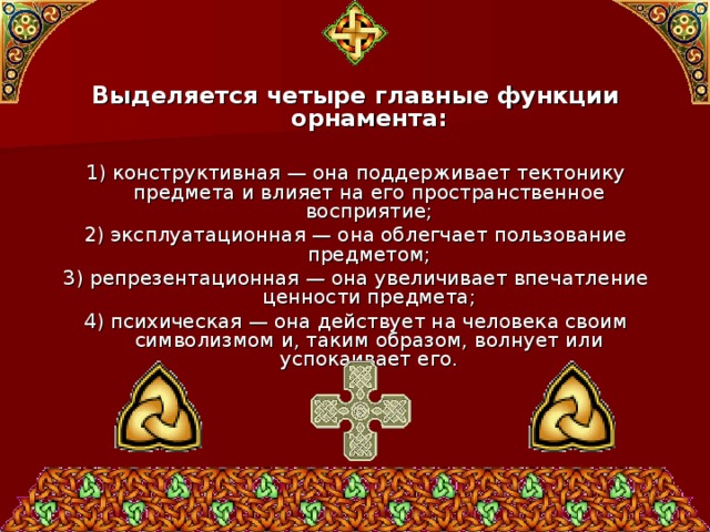 Выделяется четыре главные функции орнамента:  1) конструктивная — она поддерживает тектонику предмета и влияет на его пространственное восприятие; 2) эксплуатационная — она облегчает пользование предметом; 3) репрезентационная — она увеличивает впечатление ценности предмета; 4) психическая — она действует на человека своим символизмом и, таким образом, волнует или успокаивает его. 