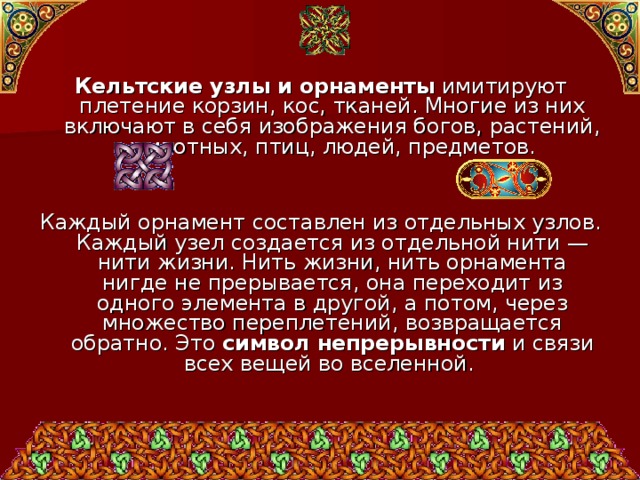 Кельтские узлы и орнаменты имитируют плетение корзин, кос, тканей. Многие из них включают в себя изображения богов, растений, животных, птиц, людей, предметов. Каждый орнамент составлен из отдельных узлов. Каждый узел создается из отдельной нити — нити жизни. Нить жизни, нить орнамента нигде не прерывается, она переходит из одного элемента в другой, а потом, через множество переплетений, возвращается обратно. Это символ непрерывности и связи всех вещей во вселенной. 