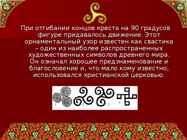 При отгибании концов креста на 90 градусов фигуре придавалось движение. Этот орнаментальный узор известен как свастика – один из наиболее распространенных художественных символов древнего мира. Он означал хорошее предзнаменование и благословение и, что мало кому известно, использовался христианской церковью. 