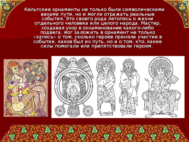 Кельтские орнаменты не только были символическими вехами пути, но и могли отражать реальные события. Это своего рода летопись о жизни отдельного человека или целого народа. Мастер, создавая узор в ознаменование какого-либо подвига, мог заложить в орнамент не только «запись» о том, сколько героев приняли участие в событии, каков был их путь, но и о том, кто, какие силы помогали или препятствовали героям. 