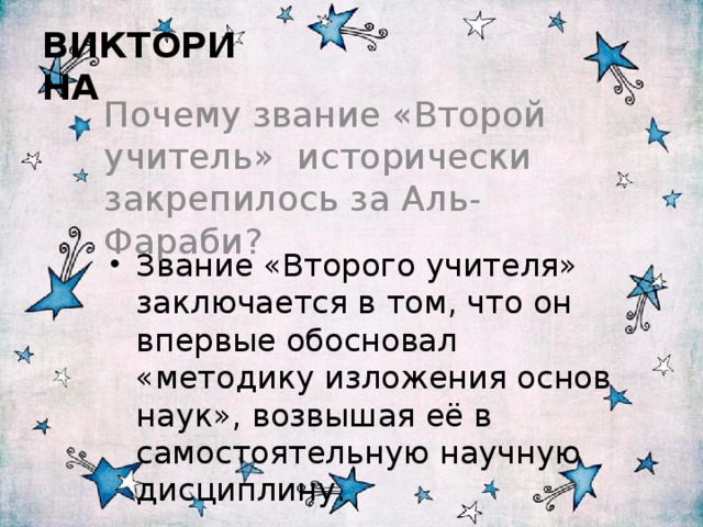  ВИКТОРИНА Почему звание «Второй учитель» исторически закрепилось за Аль-Фараби? Звание «Второго учителя» заключается в том, что он впервые обосновал «методику изложения основ наук», возвышая её в самостоятельную научную дисциплину. 