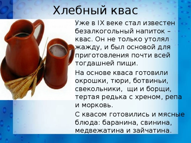 Хлебный квас Уже в IX веке стал известен безалкогольный напиток – квас. Он не только утолял жажду, и был основой для приготовления почти всей тогдашней пищи. На основе кваса готовили окрошки, тюри, ботвиньи, свекольники, щи и борщи, тертая редька с хреном, репа и морковь. С квасом готовились и мясные блюда: баранина, свинина, медвежатина и зайчатина. 