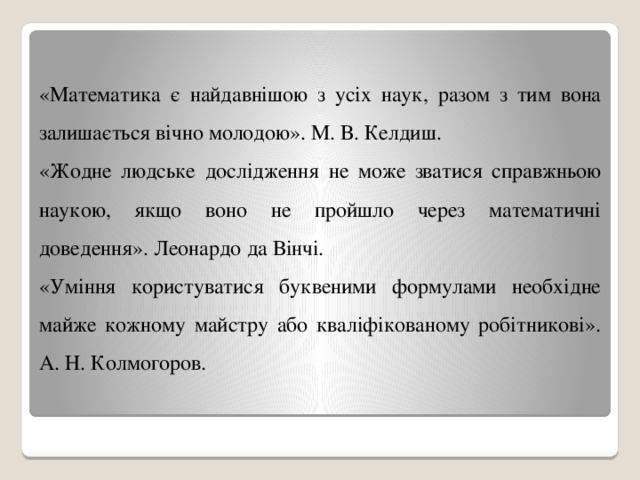 «Математика є найдавнішою з усіх наук, разом з тим вона залишається вічно молодою». М. В. Келдиш. «Жодне людське дослідження не може зватися справжньою наукою, якщо воно не пройшло через математичні доведення». Леонардо да Вінчі. «Уміння користуватися буквеними формулами необхідне майже кожному майстру або кваліфікованому робітникові». А. Н. Колмогоров. 