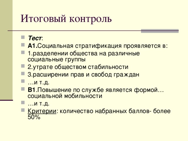 Тест : А1. Социальная стратификация проявляется в: 1.разделении общества на различные социальные группы 2.утрате обществом стабильности 3.расширении прав и свобод граждан … и т.д. В1 .Повышение по службе является формой…социальной мобильности … и т.д. Критерии : количество набранных баллов- более 50% 