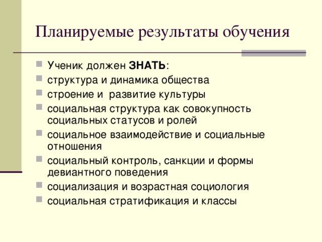 Планируемые результаты обучения Ученик должен ЗНАТЬ : структура и динамика общества строение и развитие культуры социальная структура как совокупность социальных статусов и ролей социальное взаимодействие и социальные отношения социальный контроль, санкции и формы девиантного поведения социализация и возрастная социология социальная стратификация и классы 