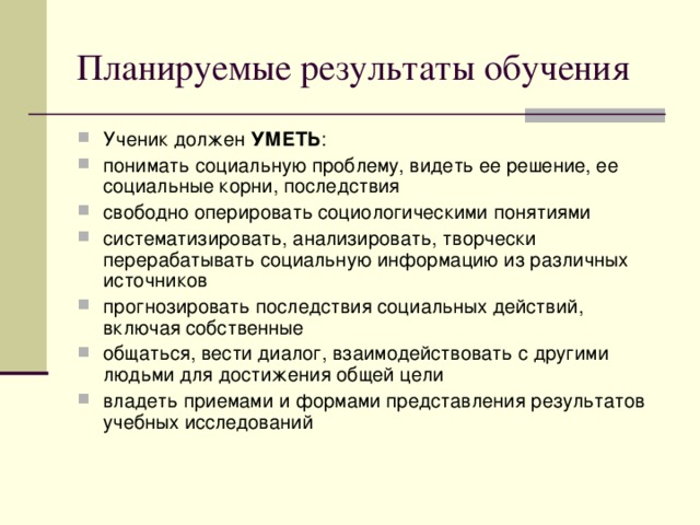 Планируемые результаты обучения Ученик должен УМЕТЬ : понимать социальную проблему, видеть ее решение, ее социальные корни, последствия свободно оперировать социологическими понятиями систематизировать, анализировать, творчески перерабатывать социальную информацию из различных источников прогнозировать последствия социальных действий, включая собственные общаться, вести диалог, взаимодействовать с другими людьми для достижения общей цели владеть приемами и формами представления результатов учебных исследований  