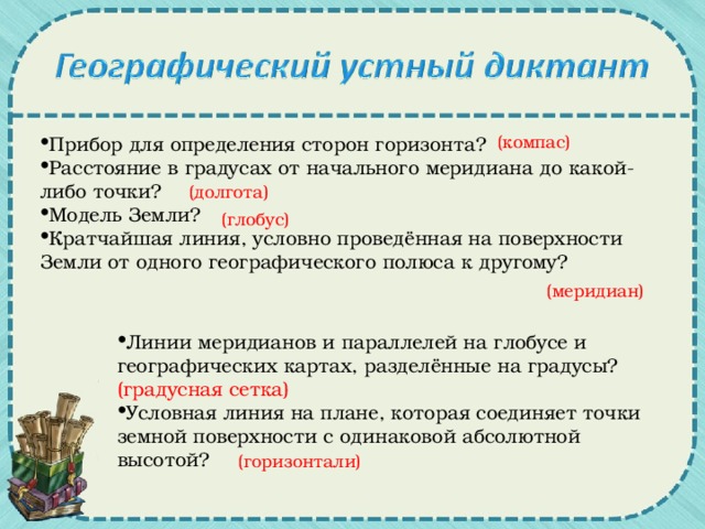 (компас) Прибор для определения сторон горизонта? Расстояние в градусах от начального меридиана до какой-либо точки? Модель Земли? Кратчайшая линия, условно проведённая на поверхности Земли от одного географического полюса к другому? (долгота) (глобус) (меридиан) Линии меридианов и параллелей на глобусе и географических картах, разделённые на градусы? (градусная сетка) Условная линия на плане, которая соединяет точки земной поверхности с одинаковой абсолютной высотой? (горизонтали)
