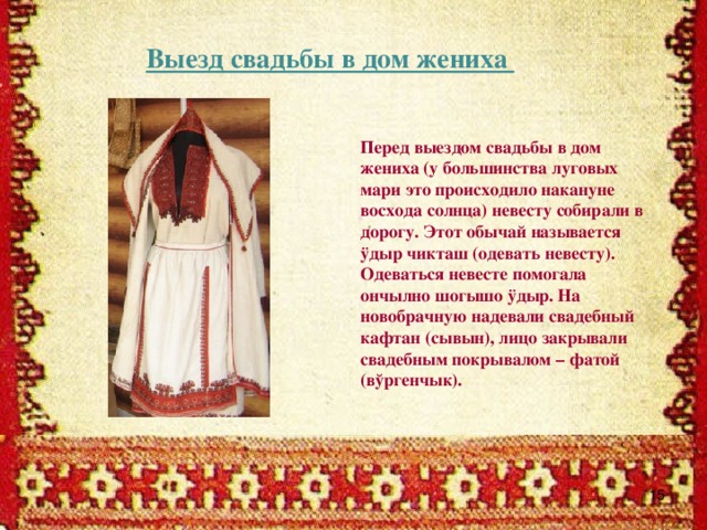 Выезд свадьбы в дом жениха Перед выездом свадьбы в дом жениха (у большинства луговых мари это происходило накануне восхода солнца) невесту собирали в дорогу. Этот обычай называется ÿдыр чикташ (одевать невесту). Одеваться невесте помогала ончылно шогышо ÿдыр. На новобрачную надевали свадебный кафтан (сывын), лицо закрывали свадебным покрывалом – фатой (вўргенчык).