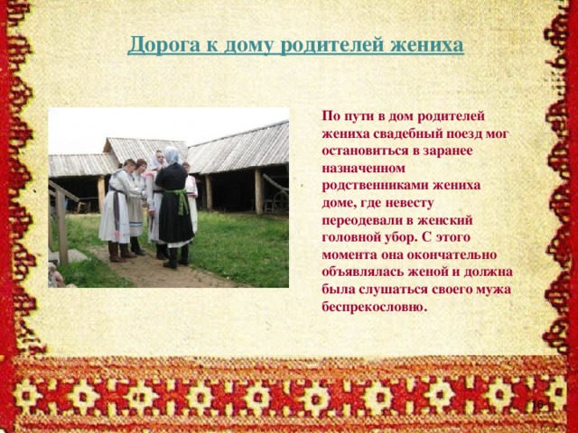 Дорога к дому родителей жениха По пути в дом родителей жениха свадебный поезд мог остановиться в заранее назначенном родственниками жениха доме, где невесту переодевали в женский головной убор. С этого момента она окончательно объявлялась женой и должна была слушаться своего мужа беспрекословно.