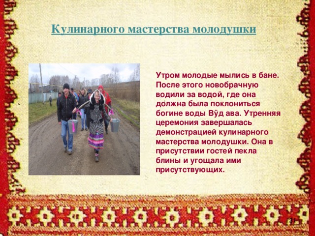 Кулинарного мастерства молодушки Утром молодые мылись в бане. После этого новобрачную водили за водой, где она должна была поклониться богине воды Вÿд ава. Утренняя церемония завершалась демонстрацией кулинарного мастерства молодушки. Она в присутствии гостей пекла блины и угощала ими присутствующих.