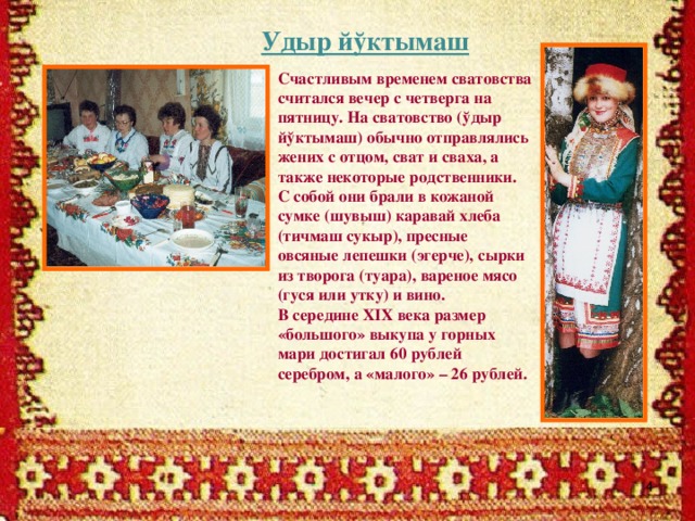 Удыр йўктымаш Счастливым временем сватовства считался вечер с четверга на пятницу. На сватовство (ўдыр йўктымаш) обычно отправлялись жених с отцом, сват и сваха, а также некоторые родственники. С собой они брали в кожаной сумке (шувыш) каравай хлеба (тичмаш сукыр), пресные овсяные лепешки (эгерче), сырки из творога (туара), вареное мясо (гуся или утку) и вино. В середине XIX века размер «большого» выкупа у горных мари достигал 60 рублей серебром, а «малого» – 26 рублей.