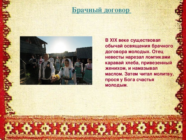 Брачный договор В XIX веке существовал обычай освящения брачного договора молодых. Отец невесты нарезал ломтиками каравай хлеба, привезенный женихом, и намазывал маслом. Затем читал молитву, прося у Бога счастья молодым .