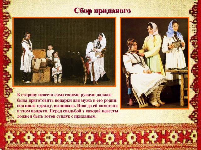 Сбор приданого   В старину невеста сама своими руками должна была приготовить подарки для мужа и его родни: она шила одежду, вышивала. Иногда ей помогали в этом подруги. Перед свадьбой у каждой невесты должен быть готов сундук с приданым.
