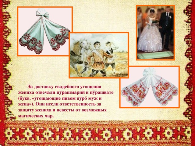 За доставку свадебного угощения жениха отвечали пўрашмарий и пўрашвате (букв. «угощающие пивом пўрö муж и жена»). Они несли ответственность за защиту жениха и невесты от возможных магических чар.