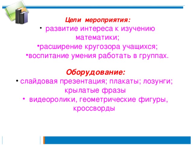 Цели мероприятия:  развитие интереса к изучению математики; расширение кругозора учащихся; воспитание умения работать в группах. Оборудование:  слайдовая презентация; плакаты; лозунги; крылатые фразы  видеоролики, геометрические фигуры, кроссворды 