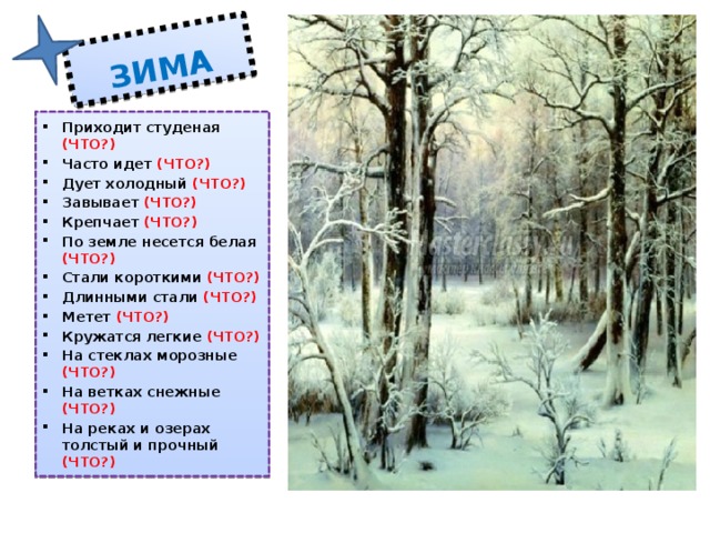 ЗИМА Приходит студеная (ЧТО?) Часто идет (ЧТО?) Дует холодный (ЧТО?) Завывает (ЧТО?) Крепчает (ЧТО?) По земле несется белая (ЧТО?) Стали короткими (ЧТО?) Длинными стали (ЧТО?) Метет (ЧТО?) Кружатся легкие (ЧТО?) На стеклах морозные (ЧТО?) На ветках снежные (ЧТО?) На реках и озерах толстый и прочный (ЧТО?) Прямоугольник (ЗИМА),  