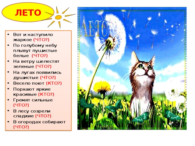 ЛЕТО Вот и наступило жаркое (ЧТО?) По голубому небу плывут пушистые белые (ЧТО?) На ветру шелестят зеленые (ЧТО?) На лугах появились душистые (ЧТО?) Весело поют (КТО?) Порхают яркие красивые (КТО?) Гремят сильные (ЧТО?) В лесу созрели сладкие (ЧТО?) В огородах собирают (ЧТО?) Овал (ЛЕТО), солнце (овал+ треугольники)  
