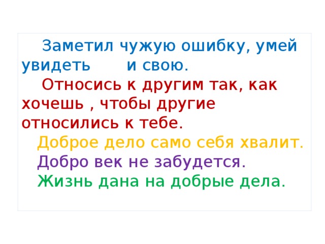  Заметил чужую ошибку, умей увидеть и свою.   Относись к другим так, как хочешь , чтобы другие относились к тебе.   Доброе дело само себя хвалит.   Добро век не забудется.   Жизнь дана на добрые дела.   
