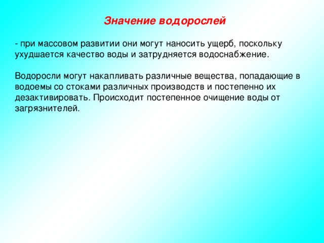 Значение водорослей - при массовом развитии они могут наносить ущерб, поскольку ухудшается качество воды и затрудняется водоснабжение. Водоросли могут накапливать различные вещества, попадающие в водоемы со стоками различных производств и постепенно их дезактивировать. Происходит постепенное очищение воды от загрязнителей. 