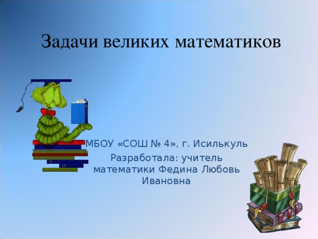 Задачи великих математиков МБОУ «СОШ № 4», г. Исилькуль Разработала: учитель математики Федина Любовь Ивановна 