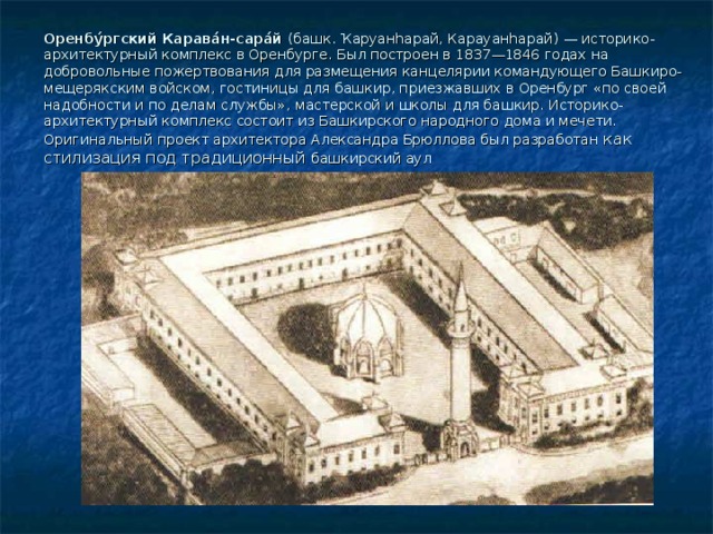 Оренбу́ргский Карава́н-сара́й (башк. Ҡаруанһарай, Карауанһарай) — историко-архитектурный комплекс в Оренбурге. Был построен в 1837—1846 годах на добровольные пожертвования для размещения канцелярии командующего Башкиро-мещерякским войском, гостиницы для башкир, приезжавших в Оренбург «по своей надобности и по делам службы», мастерской и школы для башкир. Историко-архитектурный комплекс состоит из Башкирского народного дома и мечети. Оригинальный проект архитектора Александра Брюллова был разработан как стилизация под традиционный башкирский аул