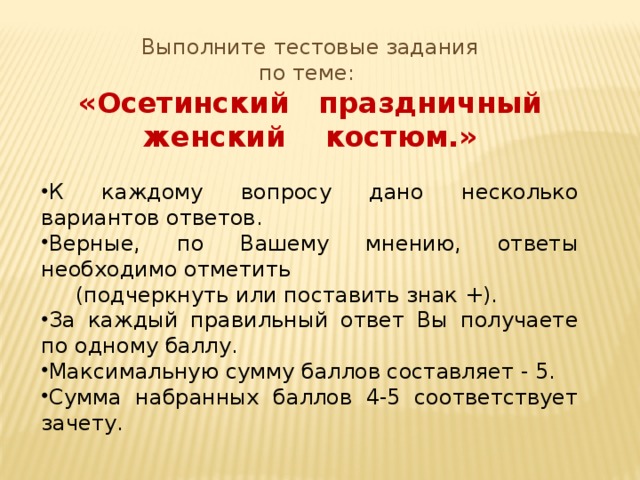 Выполните тестовые задания по теме: «Осетинский праздничный женский костюм.» К каждому вопросу дано несколько вариантов ответов. Верные, по Вашему мнению, ответы необходимо отметить  (подчеркнуть или поставить знак +). За каждый правильный ответ Вы получаете по одному баллу. Максимальную сумму баллов составляет - 5. Сумма набранных баллов 4-5 соответствует зачету. 
