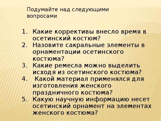 Подумайте над следующими вопросами Какие коррективы внесло время в осетинский костюм? Назовите сакральные элементы в орнаментации осетинского костюма? Какие ремесла можно выделить исходя из осетинского костюма?  Какой материал применялся для изготовления женского праздничного костюма? Какую научную информацию несет осетинский орнамент на элементах женского костюма? 