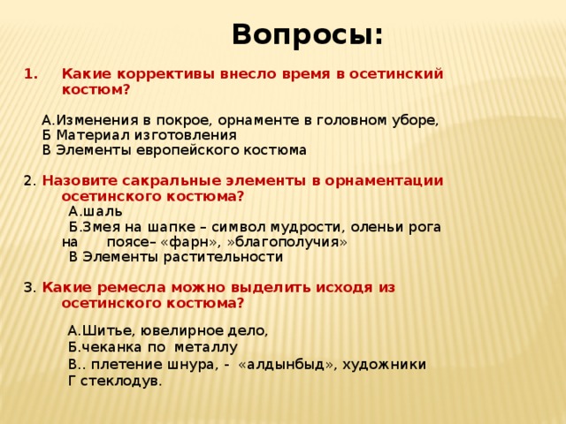 Вопросы: Какие коррективы внесло время в осетинский костюм?  А.Изменения в покрое, орнаменте в головном уборе,  Б Материал изготовления  В Элементы европейского костюма 2. Назовите сакральные элементы в орнаментации осетинского костюма?  А.шаль  Б.Змея на шапке – символ мудрости, оленьи рога на поясе– «фарн», »благополучия»  В Элементы растительности 3. Какие ремесла можно выделить исходя из осетинского костюма?      А.Шитье, ювелирное дело, Б.чеканка по металлу В.. плетение шнура, - «алдынбыд», художники Г стеклодув. 