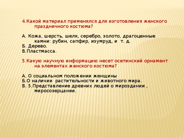 4.Какой материал применялся для изготовления женского праздничного костюма? А. Кожа, шерсть, шелк, серебро, золото, драгоценные камни: рубин, сапфир, изумруд, и т. д. Б. Дерево. В.Пластмасса. 5.Какую научную информацию несет осетинский орнамент на элементах женского костюма? А. О социальном положении женщины Б.О наличии растительности и животного мира. В. 5.Представление древних людей о мироздании , миросозерцании. 