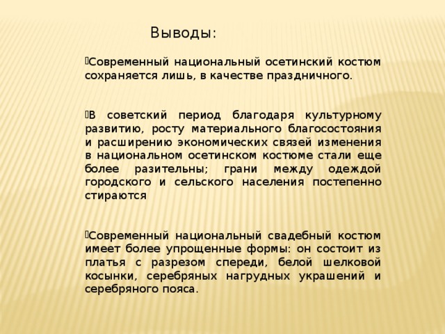 Выводы: Современный национальный осетинский костюм сохраняется лишь, в качестве праздничного. В советский период благодаря культурному развитию, росту материального благосостояния и расширению экономических связей изменения в национальном осетинском костюме стали еще более разительны; грани между одеждой городского и сельского населения постепенно стираются Современный национальный свадебный костюм имеет более упрощенные формы: он состоит из платья с разрезом спереди, белой шелковой косынки, серебряных нагрудных украшений и серебряного пояса. 