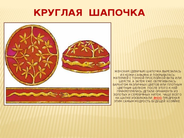 Круглая шапочка    Женская (девичья) шапочка вырезалась из кожи-сафьяна и покрывалась материей с тонкой прослойкой ваты или шерсти, а затем уже обтягивалась бархатом различных цветов или плотным цветным шелком. После этого к ней прикреплялись детали орнамента из золотых и серебряных ниток. Чаще всего на шапке изображали змею предрекая этим самым мудрость будущей хозяйке.         