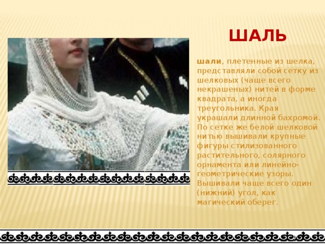 ШАЛЬ шали , плетенные из шелка, представляли собой сетку из шелковых (чаще всего некрашеных) нитей в форме квадрата, а иногда треугольника. Края украшали длинной бахромой. По сетке же белой шелковой нитью вышивали крупные фигуры стилизованного растительного, солярного орнамента или линейно-геометрические узоры. Вышивали чаще всего один (нижний) угол, как магический оберег. 