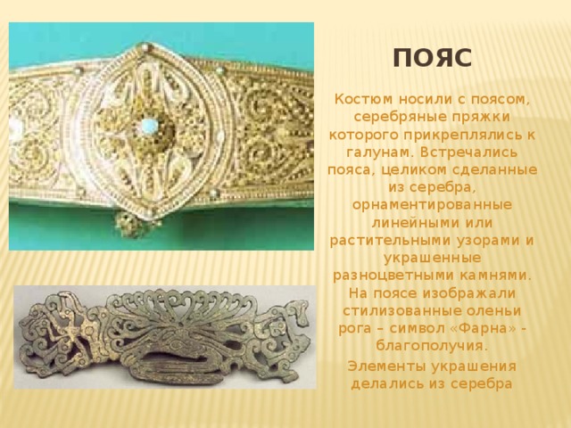 ПОЯС Костюм носили с поясом, серебряные пряжки которого прикреплялись к галунам. Встречались пояса, целиком сделанные из серебра, орнаментированные линейными или растительными узорами и украшенные разноцветными камнями. На поясе изображали стилизованные оленьи рога – символ «Фарна» - благополучия. Элементы украшения делались из серебра 