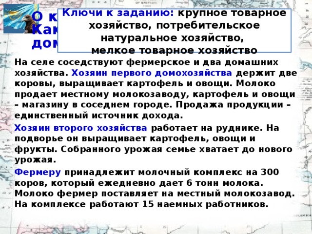 Ключи к заданию: крупное товарное хозяйство, потребительское натуральное хозяйство, мелкое товарное хозяйство О каком хозяйстве идет речь?  Какие экономики представляют домохозяйства? На селе соседствуют фермерское и два домашних хозяйства. Хозяин первого домохозяйства держит две коровы, выращивает картофель и овощи. Молоко продает местному молокозаводу, картофель и овощи – магазину в соседнем городе. Продажа продукции – единственный источник дохода. Хозяин второго хозяйства работает на руднике. На подворье он выращивает картофель, овощи и фрукты. Собранного урожая семье хватает до нового урожая. Фермеру принадлежит молочный комплекс на 300 коров, который ежедневно дает 6 тонн молока. Молоко фермер поставляет на местный молокозавод. На комплексе работают 15 наемных работников.