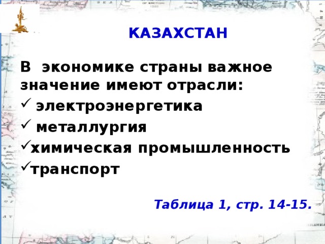 КАЗАХСТАН В экономике страны важное значение имеют отрасли:  электроэнергетика  металлургия химическая промыш­ленность транспорт  Таблица 1, стр. 14-15.